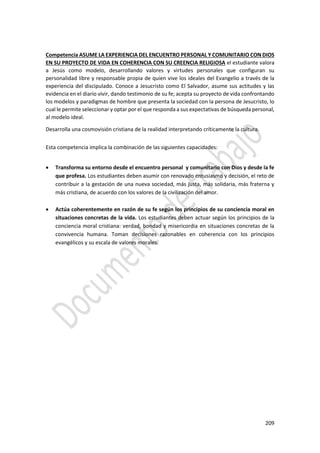 209
Competencia ASUME LA EXPERIENCIA DEL ENCUENTRO PERSONAL Y COMUNITARIO CON DIOS
EN SU PROYECTO DE VIDA EN COHERENCIA CON SU CREENCIA RELIGIOSA el estudiante valora
a Jesús como modelo, desarrollando valores y virtudes personales que configuran su
personalidad libre y responsable propia de quien vive los ideales del Evangelio a través de la
experiencia del discipulado. Conoce a Jesucristo como El Salvador, asume sus actitudes y las
evidencia en el diario vivir, dando testimonio de su fe; acepta su proyecto de vida confrontando
los modelos y paradigmas de hombre que presenta la sociedad con la persona de Jesucristo, lo
cual le permite seleccionar y optar por el que responda a sus expectativas de búsqueda personal,
al modelo ideal.
Desarrolla una cosmovisión cristiana de la realidad interpretando críticamente la cultura.
Esta competencia implica la combinación de las siguientes capacidades:
 Transforma su entorno desde el encuentro personal y comunitario con Dios y desde la fe
que profesa. Los estudiantes deben asumir con renovado entusiasmo y decisión, el reto de
contribuir a la gestación de una nueva sociedad, más justa, más solidaria, más fraterna y
más cristiana, de acuerdo con los valores de la civilización del amor.
 Actúa coherentemente en razón de su fe según los principios de su conciencia moral en
situaciones concretas de la vida. Los estudiantes deben actuar según los principios de la
conciencia moral cristiana: verdad, bondad y misericordia en situaciones concretas de la
convivencia humana. Toman decisiones razonables en coherencia con los principios
evangélicos y su escala de valores morales.
 