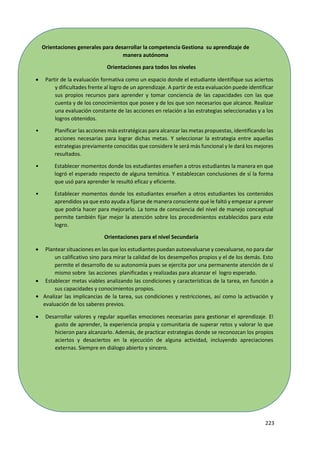 223
Orientaciones generales para desarrollar la competencia Gestiona su aprendizaje de
manera autónoma
Orientaciones para todos los niveles
 Partir de la evaluación formativa como un espacio donde el estudiante identifique sus aciertos
y dificultades frente al logro de un aprendizaje. A partir de esta evaluación puede identificar
sus propios recursos para aprender y tomar conciencia de las capacidades con las que
cuenta y de los conocimientos que posee y de los que son necesarios que alcance. Realizar
una evaluación constante de las acciones en relación a las estrategias seleccionadas y a los
logros obtenidos.
• Planificar las acciones más estratégicas para alcanzar las metas propuestas, identificando las
acciones necesarias para lograr dichas metas. Y seleccionar la estrategia entre aquellas
estrategias previamente conocidas que considere le será más funcional y le dará los mejores
resultados.
• Establecer momentos donde los estudiantes enseñen a otros estudiantes la manera en que
logró el esperado respecto de alguna temática. Y establezcan conclusiones de sí la forma
que usó para aprender le resultó eficaz y eficiente.
• Establecer momentos donde los estudiantes enseñen a otros estudiantes los contenidos
aprendidos ya que esto ayuda a fijarse de manera consciente qué le faltó y empezar a prever
que podría hacer para mejorarlo. La toma de consciencia del nivel de manejo conceptual
permite también fijar mejor la atención sobre los procedimientos establecidos para este
logro.
Orientaciones para el nivel Secundaria
 Plantear situaciones en las que los estudiantes puedan autoevaluarse y coevaluarse, no para dar
un calificativo sino para mirar la calidad de los desempeños propios y el de los demás. Esto
permite el desarrollo de su autonomía pues se ejercita por una permanente atención de sí
mismo sobre las acciones planificadas y realizadas para alcanzar el logro esperado.
 Establecer metas viables analizando las condiciones y características de la tarea, en función a
sus capacidades y conocimientos propios.
• Analizar las implicancias de la tarea, sus condiciones y restricciones, así como la activación y
evaluación de los saberes previos.
 Desarrollar valores y regular aquellas emociones necesarias para gestionar el aprendizaje. El
gusto de aprender, la experiencia propia y comunitaria de superar retos y valorar lo que
hicieron para alcanzarlo. Además, de practicar estrategias donde se reconozcan los propios
aciertos y desaciertos en la ejecución de alguna actividad, incluyendo apreciaciones
externas. Siempre en diálogo abierto y sincero.
 
