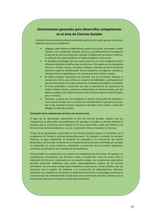 23
Orientaciones generales para desarrollar competencias
en el área de Ciencias Sociales
El área de Ciencias Sociales promueve el aprender haciendo, ello implica generar condiciones
didácticas para que los estudiantes:
 Indaguen sobre diversas problemáticas sociales (corrupción, desempleo, cambio
climático, etc.) empleando métodos, técnicas y procedimientos de investigación
propios de las ciencias sociales (por ejemplo: la elaboración de ensayos históricos,
la realización de mapas temáticos, el análisis estadístico, entre otros).
 El abordaje metodológico del área supone partir de una visión integradora de las
diferentes disciplinas científicas que la conforman. Ello implica que los estudiantes
recurran a fuentes, teorías, conceptos, métodos y técnicas de varias disciplinas;
asimismo implica la familiarización de los estudiantes con algunos conceptos y
enfoques teóricos significativos en la comprensión de los hechos sociales.
 Se deben proponer situaciones que permitan que los estudiantes afiancen su
pensamiento crítico, que conlleva un conjunto de habilidades y predisposiciones
que permiten pensar con mayor coherencia, criticidad, profundidad y creatividad.
 Se busca profundizar y desarrollar aún más la capacidad de los estudiantes de
analizar diversos hechos, procesos o problemáticas en diversas escalas, que van
desde su espacio más cotidiano (como el aula o el barrio) hasta un nivel de región,
país o el mundo.
 Asimismo, se busca que los estudiantes se asuman como parte del ambiente y
como actores sociales que lo transforman constantemente y gestionan recursos,
por lo que proponen acciones colectivas orientadas al bien común, a partir del
diálogo y la toma de acuerdos.
Vinculación de las competencias del área y las de otras áreas
El logro de los aprendizajes relacionados al área de Ciencias Sociales, requiere que sus
competencias se desarrollen articuladamente. Por ejemplo, al estudiar un proceso histórico es
necesario que lo vinculemos con el espacio en el cual se desarrolló y cómo este influyó en las
formas de vida de las sociedades; y, a su vez, comprender cómo se manejaron los recursos.
El logro de los aprendizajes relacionados al área Ciencias Sociales requiere la vinculación con la
competencia de Convive y participa democráticamente. Por ejemplo, al estudiar los procesos
históricos se logra comprender la formación de sociedades y la construcción del sistema
democrático. De otro lado, se vincula con la competencia de Construye su identidad, por ejemplo,
el comprender las causas históricas, ambientales y económicas de los procesos migratorios,
contribuye a la afirmación de la identidad de los estudiantes.
El área también se complementa con el aporte de competencias de otras áreas. Por ejemplo, las
competencias comunicativas que favorecen tanto la comprensión crítica de textos como la
elaboración de discursos relacionados con los estudios sociales. Las competencias matemáticas
permiten desarrollar habilidades para actuar responsablemente respecto de los recursos
económicos, así como para manejar datos estadísticos, proporciones, escalas, etcétera, que son
necesarios para la gestión del ambiente y la construcción de interpretaciones históricas.
Finalmente, las competencias vinculadas a la aplicación de la ciencia y la tecnología contribuyen a
la comprensión del ambiente desde la explicación de los fenómenos naturales, mientras que en
nuestra área explicamos el impacto social de tales fenómenos.
 