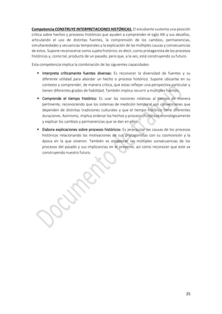 25
Competencia CONSTRUYE INTERPRETACIONES HISTÓRICAS. El estudiante sustenta una posición
crítica sobre hechos y procesos históricos que ayuden a comprender el siglo XXI y sus desafíos,
articulando el uso de distintas fuentes, la comprensión de los cambios, permanencias,
simultaneidades y secuencias temporales y la explicación de las múltiples causas y consecuencias
de estos. Supone reconocerse como sujeto histórico, es decir, como protagonista de los procesos
históricos y, como tal, producto de un pasado, pero que, a la vez, está construyendo su futuro.
Esta competencia implica la combinación de las siguientes capacidades:
 Interpreta críticamente fuentes diversas: Es reconocer la diversidad de fuentes y su
diferente utilidad para abordar un hecho o proceso histórico. Supone ubicarlas en su
contexto y comprender, de manera crítica, que estas reflejan una perspectiva particular y
tienen diferentes grados de fiabilidad. También implica recurrir a múltiples fuentes.
 Comprende el tiempo histórico: Es usar las nociones relativas al tiempo de manera
pertinente, reconociendo que los sistemas de medición temporal son convenciones que
dependen de distintas tradiciones culturales y que el tiempo histórico tiene diferentes
duraciones. Asimismo, implica ordenar los hechos y procesos históricos cronológicamente
y explicar los cambios y permanencias que se dan en ellos.
 Elabora explicaciones sobre procesos históricos: Es jerarquizar las causas de los procesos
históricos relacionando las motivaciones de sus protagonistas con su cosmovisión y la
época en la que vivieron. También es establecer las múltiples consecuencias de los
procesos del pasado y sus implicancias en el presente, así como reconocer que este va
construyendo nuestro futuro.
 