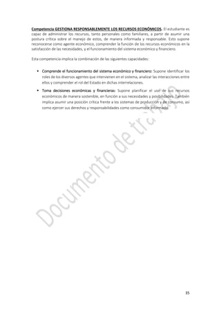 35
Competencia GESTIONA RESPONSABLEMENTE LOS RECURSOS ECONÓMICOS. El estudiante es
capaz de administrar los recursos, tanto personales como familiares, a partir de asumir una
postura crítica sobre el manejo de estos, de manera informada y responsable. Esto supone
reconocerse como agente económico, comprender la función de los recursos económicos en la
satisfacción de las necesidades, y el funcionamiento del sistema económico y financiero.
Esta competencia implica la combinación de las siguientes capacidades:
 Comprende el funcionamiento del sistema económico y financiero: Supone identificar los
roles de los diversos agentes que intervienen en el sistema, analizar las interacciones entre
ellos y comprender el rol del Estado en dichas interrelaciones.
 Toma decisiones económicas y financieras: Supone planificar el uso de sus recursos
económicos de manera sostenible, en función a sus necesidades y posibilidades. También
implica asumir una posición crítica frente a los sistemas de producción y de consumo, así
como ejercer sus derechos y responsabilidades como consumidor informado.
 