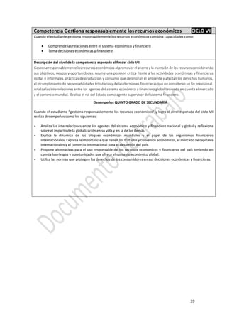 39
Competencia Gestiona responsablemente los recursos económicos CICLO VII
Cuando el estudiante gestiona responsablemente los recursos económicos combina capacidades como:
 Comprende las relaciones entre el sistema económico y financiero
 Toma decisiones económicas y financieras
Descripción del nivel de la competencia esperado al fin del ciclo VII
Gestiona responsablemente los recursos económicos al promover el ahorro y la inversión de los recursos considerando
sus objetivos, riesgos y oportunidades. Asume una posición crítica frente a las actividades económicas y financieras
ilícitas e informales, prácticas de producción y consumo que deterioran el ambiente y afectan los derechos humanos,
el incumplimiento de responsabilidades tributarias y de las decisiones financieras que no consideran un fin previsional.
Analiza las interrelaciones entre los agentes del sistema económico y financiero global teniendo en cuenta el mercado
y el comercio mundial. Explica el rol del Estado como agente supervisor del sistema financiero.
Desempeños QUINTO GRADO DE SECUNDARIA
Cuando el estudiante “gestiona responsablemente los recursos económicos” y logra el nivel esperado del ciclo VII
realiza desempeños como los siguientes:
 Analiza las interrelaciones entre los agentes del sistema económico y financiero nacional y global y reflexiona
sobre el impacto de la globalización en su vida y en la de los demás.
 Explica la dinámica de los bloques económicos mundiales y el papel de los organismos financieros
internacionales. Expresa la importancia que tienen los tratados y convenios económicos, el mercado de capitales
internacionales y el comercio internacional para el desarrollo del país.
 Propone alternativas para el uso responsable de los recursos económicos y financieros del país teniendo en
cuenta los riesgos y oportunidades que ofrece el contexto económico global.
 Utiliza las normas que protegen los derechos de los consumidores en sus decisiones económicas y financieras.
 