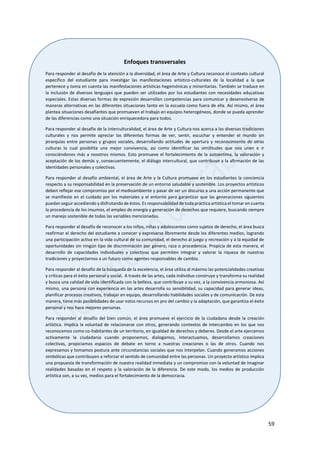 59
Enfoques transversales
Para responder al desafío de la atención a la diversidad, el área de Arte y Cultura reconoce el contexto cultural
específico del estudiante para investigar las manifestaciones artístico-culturales de la localidad a la que
pertenece y toma en cuenta las manifestaciones artísticas hegemónicas y minoritarias. También se traduce en
la inclusión de diversos lenguajes que pueden ser utilizados por los estudiantes con necesidades educativas
especiales. Estas diversas formas de expresión desarrollan competencias para comunicar y desenvolverse de
maneras alternativas en las diferentes situaciones tanto en la escuela como fuera de ella. Así mismo, el área
plantea situaciones desafiantes que promueven el trabajo en equipos heterogéneos, donde se pueda aprender
de las diferencias como una situación enriquecedora para todos.
Para responder al desafío de la interculturalidad, el área de Arte y Cultura nos acerca a las diversas tradiciones
culturales y nos permite apreciar las diferentes formas de ver, sentir, escuchar y entender el mundo sin
jerarquías entre personas y grupos sociales, desarrollando actitudes de apertura y reconocimiento de otras
culturas lo cual posibilita una mejor convivencia, así como identificar las similitudes que nos unen e ir
conociéndonos más a nosotros mismos. Esto promueve el fortalecimiento de la autoestima, la valoración y
aceptación de los demás y, consecuentemente, el diálogo intercultural, que contribuye a la afirmación de las
identidades personales y colectivas.
Para responder al desafío ambiental, el área de Arte y la Cultura promueve en los estudiantes la conciencia
respecto a su responsabilidad en la preservación de un entorno saludable y sostenible. Los proyectos artísticos
deben reflejar ese compromiso por el medioambiente y pasar de ser un discurso a una acción permanente que
se manifieste en el cuidado por los materiales y el entorno para garantizar que las generaciones siguientes
puedan seguir accediendo y disfrutando de éstos. Es responsabilidad de toda práctica artística el tomar en cuenta
la procedencia de los insumos, el empleo de energía y generación de desechos que requiere, buscando siempre
un manejo sostenible de todas las variables mencionadas.
Para responder al desafío de reconocer a los niños, niñas y adolescentes como sujetos de derecho, el área busca
reafirmar el derecho del estudiante a conocer y expresarse libremente desde los diferentes medios, logrando
una participación activa en la vida cultural de su comunidad, el derecho al juego y recreación y a la equidad de
oportunidades sin ningún tipo de discriminación por género, raza o procedencia. Propicia de esta manera, el
desarrollo de capacidades individuales y colectivas que permiten integrar y valorar la riqueza de nuestras
tradiciones y proyectarnos a un futuro como agentes responsables de cambio.
Para responder al desafío de la búsqueda de la excelencia, el área utiliza al máximo las potencialidades creativas
y críticas para el éxito personal y social. A través de las artes, cada individuo construye y transforma su realidad
y busca una calidad de vida identificada con la belleza, que contribuye a su vez, a la convivencia armoniosa. Así
mismo, una persona con experiencia en las artes desarrolla su sensibilidad, su capacidad para generar ideas,
planificar procesos creativos, trabajar en equipo, desarrollando habilidades sociales y de comunicación. De esta
manera, tiene más posibilidades de usar estos recursos en pro del cambio y la adaptación, que garantiza el éxito
personal y nos hace mejores personas.
Para responder al desafío del bien común, el área promueve el ejercicio de la ciudadana desde la creación
artística. Implica la voluntad de relacionarse con otros, generando contextos de intercambio en los que nos
reconocemos como co-habitantes de un territorio, en igualdad de derechos y deberes. Desde el arte ejercemos
activamente la ciudadanía cuando proponemos, dialogamos, interactuamos, desarrollamos creaciones
colectivas, propiciamos espacios de debate en torno a nuestras creaciones o las de otros. Cuando nos
expresamos y tomamos postura ante circunstancias sociales que nos interpelan. Cuando generamos acciones
simbólicas que contribuyen a reforzar el sentido de comunidad entre las personas. Un proyecto artístico implica
una propuesta de transformación de nuestra realidad inmediata y un compromiso con la voluntad de imaginar
realidades basadas en el respeto y la valoración de la diferencia. De este modo, los medios de producción
artística son, a su vez, medios para el fortalecimiento de la democracia.
 