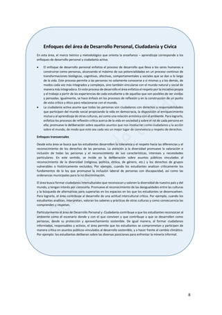 8
Enfoques del área de Desarrollo Personal, Ciudadanía y Cívica
En esta área, el marco teórico y metodológico que orienta la enseñanza – aprendizaje corresponde a los
enfoques de desarrollo personal y ciudadanía activa.
 El enfoque de desarrollo personal enfatiza el proceso de desarrollo que lleva a los seres humanos a
construirse como personas, alcanzando el máximo de sus potencialidades en un proceso continuo de
transformaciones biológicas, cognitivas, afectivas, comportamentales y sociales que se dan a lo largo
de la vida. Este proceso permite a las personas no solamente conocerse a sí mismas y a los demás, de
modos cada vez más integrados y complejos, sino también vincularse con el mundo natural y social de
manera más integradora. En este proceso de desarrollo el área enfatiza el respeto por la iniciativa propia
y el trabajo a partir de las experiencias de cada estudiante y de aquellas que son posibles de ser vividas
y pensadas. Igualmente, se hace énfasis en los procesos de reflexión y en la construcción de un punto
de vista crítico y ético para relacionarse con el mundo.
 La ciudadanía activa asume que todas las personas son ciudadanos con derechos y responsabilidades
que participan del mundo social propiciando la vida en democracia, la disposición al enriquecimiento
mutuo y al aprendizaje de otras culturas, así como una relación armónica con el ambiente. Para lograrlo,
enfatiza los procesos de reflexión crítica acerca de la vida en sociedad y sobre el rol de cada persona en
ella; promueve la deliberación sobre aquellos asuntos que nos involucran como ciudadanos y la acción
sobre el mundo, de modo que este sea cada vez un mejor lugar de convivencia y respeto de derechos.
Enfoques transversales
Desde esta área se busca que los estudiantes desarrollen la tolerancia y el respeto hacia las diferencias y el
reconocimiento de los derechos de las personas. La atención a la diversidad promueve la valoración e
inclusión de todas las personas y el reconocimiento de sus características, intereses y necesidades
particulares. En este sentido, se incide en la deliberación sobre asuntos públicos vinculados al
reconocimiento de la diversidad (religiosa, política, étnica, de género, etc.) y los derechos de grupos
vulnerables o históricamente excluidos. Por ejemplo, cuando los estudiantes analizan críticamente los
fundamentos de la ley que promueve la inclusión laboral de personas con discapacidad, así como las
ordenanzas municipales para la no discriminación.
El área busca formar ciudadanos interculturales que reconozcan y valoren la diversidad de nuestro país y del
mundo, y tengan interés por conocerla. Promueve el reconocimiento de las desigualdades entre las culturas
y la búsqueda de alternativas para superarlas en los espacios en los que los estudiantes se desenvuelven.
Para lograrlo, el área contribuye al desarrollo de una actitud intercultural crítica. Por ejemplo, cuando los
estudiantes analizan, interpretan, valoran los saberes y prácticas de otras culturas y como consecuencia las
comprenden y respetan.
Particularmente el área de Desarrollo Personal y Ciudadanía contribuye a que los estudiantes reconozcan al
ambiente como el escenario donde y con el que conviven y que contribuye a que se desarrollen como
personas, desde su protección y aprovechamiento sostenible. De igual manera, al formar ciudadanos
informados, responsables y activos, el área permite que los estudiantes se comprometan y participen de
manera crítica en asuntos públicos vinculados al desarrollo sostenible, y a hacer frente al cambio climático.
Por ejemplo: los estudiantes deliberan sobre las diversas posiciones para enfrentar la minería informal.
 