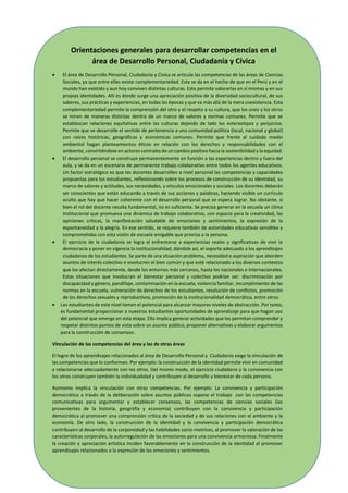 9
Orientaciones generales para desarrollar competencias en el
área de Desarrollo Personal, Ciudadanía y Cívica
 El área de Desarrollo Personal, Ciudadanía y Cívica se articula las competencias de las áreas de Ciencias
Sociales, ya que entre ellas existe complementariedad. Esta se da en el hecho de que en el Perú y en el
mundo han existido y aun hoy conviven distintas culturas. Esto permite valorarlas en sí mismas y en sus
propias identidades. Allí es donde surge una apreciación positiva de la diversidad sociocultural, de sus
saberes, sus prácticas y experiencias, en todas las épocas y que va más allá de la mera coexistencia. Esta
complementariedad permite la comprensión del otro y el respeto a su cultura, que los unos y los otros
se miren de maneras distintas dentro de un marco de valores y normas comunes. Permite que se
establezcan relaciones equitativas entre las culturas dejando de lado los estereotipos y perjuicios.
Permite que se desarrolle el sentido de pertenencia a una comunidad política (local, nacional y global)
con raíces históricas, geográficas y económicas comunes. Permite que frente al cuidado medio
ambiental hagan planteamientos éticos en relación con los derechos y responsabilidades con el
ambiente, convirtiéndose en actores centrales de un cambio positivo hacia la sostenibilidad y la equidad.
 El desarrollo personal se construye permanentemente en función a las experiencias dentro y fuera del
aula, y se da en un escenario de permanente trabajo colaborativo entre todos los agentes educativos.
Un factor estratégico es que los docentes desarrollen a nivel personal las competencias y capacidades
propuestas para los estudiantes, reflexionando sobre los procesos de construcción de su identidad, su
marco de valores y actitudes, sus necesidades, y vínculos emocionales y sociales. Los docentes deberán
ser conscientes que están educando a través de sus acciones y palabras, haciendo visible un currículo
oculto que hay que hacer coherente con el desarrollo personal que se espera lograr. No obstante, si
bien el rol del docente resulta fundamental, no es suficiente. Se precisa generar en la escuela un clima
institucional que promueva una dinámica de trabajo colaborativo, con espacio para la creatividad, las
opiniones críticas, la manifestación saludable de emociones y sentimientos, la expresión de la
espontaneidad y la alegría. En ese sentido, se requiere también de autoridades educativas sensibles y
comprometidas con esta visión de escuela amigable que prioriza a la persona.
 El ejercicio de la ciudadanía se logra al enfrentarse a experiencias reales y significativas de vivir la
democracia y poner en vigencia la institucionalidad, dándole así, el soporte adecuado a los aprendizajes
ciudadanos de los estudiantes. Se parte de una situación problema, necesidad o aspiración que aborden
asuntos de interés colectivo e involucren el bien común y que esté relacionado a los diversos contextos
que los afectan directamente, desde los entornos más cercanos, hasta los nacionales e internacionales.
Estas situaciones que involucran el bienestar personal y colectivo podrían ser: discriminación por
discapacidad y género, pandillaje, contaminación en la escuela, violencia familiar, incumplimiento de las
normas en la escuela, vulneración de derechos de los estudiantes, resolución de conflictos, promoción
de los derechos sexuales y reproductivos, promoción de la institucionalidad democrática, entre otros.
 Los estudiantes de este nivel tienen el potencial para alcanzar mayores niveles de abstracción. Por tanto,
es fundamental proporcionar a nuestros estudiantes oportunidades de aprendizaje para que hagan uso
del potencial que emerge en esta etapa. Ello implica generar actividades que les permitan comprender y
respetar distintos puntos de vista sobre un asunto público, proponer alternativas y elaborar argumentos
para la construcción de consensos.
Vinculación de las competencias del área y las de otras áreas
El logro de los aprendizajes relacionados al área de Desarrollo Personal y Ciudadanía exige la vinculación de
las competencias que lo conforman. Por ejemplo: la construcción de la identidad permite vivir en comunidad
y relacionarse adecuadamente con los otros. Del mismo modo, el ejercicio ciudadano y la convivencia con
los otros construyen también la individualidad y contribuyen al desarrollo y bienestar de cada persona.
Asimismo implica la vinculación con otras competencias. Por ejemplo: La convivencia y participación
democrática a través de la deliberación sobre asuntos públicos supone el trabajo con las competencias
comunicativas para argumentar y establecer consensos, las competencias de ciencias sociales (las
provenientes de la historia, geografía y economía) contribuyen con la convivencia y participación
democrática al promover una comprensión crítica de la sociedad y de sus relaciones con el ambiente y la
economía. De otro lado, la construcción de la identidad y la convivencia y participación democrática
contribuyen al desarrollo de la corporeidad y las habilidades socio-motrices, al promover la valoración de las
características corporales, la autorregulación de las emociones para una convivencia armoniosa. Finalmente
la creación y apreciación artística inciden favorablemente en la construcción de la identidad al promover
aprendizajes relacionados a la expresión de las emociones y sentimientos.
 