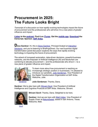 Page 1 of 13
Procurement in 2025:
The Future Looks Bright
Transcript of a discussion on how rapidly evolving technologies impact the future
of procurement and the professionals who will drive it to a new plane of greater
influence and impact.
Listen to the podcast. Find it on iTunes. Get the mobile app. Download the
transcript. Sponsor. SAP Ariba.
Dana Gardner: Hi, this is Dana Gardner, Principal Analyst at Interarbor
Solutions, and you’re listening to BriefingsDirect. Our next business digital
transformation panel discussion explores the ways that rapidly evolving
technology is impacting the future of procurement.
The advent of increased automation, data-driven decisions, powerful business
networks, and the firepower of Artificial Intelligence (AI) and blockchain are
combining to elevate procurement -- and the professionals who drive it -- to a
new plane of greater influence and impact.
To learn more about how procurement is reaching an
increasingly strategic position in businesses, I’m pleased to
introduce our panelists, Julie Gerdeman, Vice President of
the Digital Transformation Organization at SAP Ariba.
Welcome, Julie.
Julie Gerdeman: Thanks, Dana.
Gardner: We’re also here with Shivani Govil, Vice President of Artificial
Intelligence and Cognitive Products at SAP Ariba. Welcome, Shivani.
Shivani Govil: Thanks, Dana. Delighted to be here.
Gardner: And we are here with Matt Volker, Vice President of
Supply Chain at NatureSweet, based in San Antonio, Texas.
Welcome, Matt.
Gerdeman
Govil
 