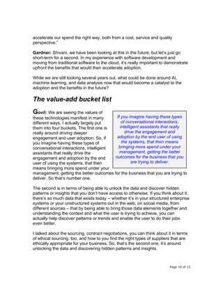 Page 10 of 13
accelerate our spend the right way, both from a cost, service and quality
perspective.”
Gardner: Shivani, we have been looking at this in the future, but let’s just go
short-term for a second. In my experience with software development and
moving from traditional software to the cloud, it’s really important to demonstrate
upfront the benefits that would then accelerate adoption.
While we are still looking several years out, what could be done around AI,
machine learning, and data analysis now that would become a catalyst to the
adoption and the benefits in the future?
The value-add bucket list
Govil: We are seeing the values of
these technologies manifest in many
different ways. I actually largely put
them into four buckets. The first one is
really around driving deeper
engagement and user adoption. So, if
you imagine having these types of
conversational interactions, intelligent
assistants that really drive the
engagement and adoption by the end
user of using the systems, that then
means bringing more spend under your
management, getting the better outcomes for the business that you are trying to
deliver. So that’s number one.
The second is in terms of being able to unlock the data and discover hidden
patterns or insights that you don’t have access to otherwise. If you think about it,
there’s so much data that exists today -- whether it’s in your structured enterprise
systems or your unstructured systems out in the web, on social media, from
different sources – that by being able to bring those data elements together and
understanding the context and what the user is trying to achieve, you can
actually help discover patterns or trends and enable the user to do their jobs
even better.
I talked about the sourcing, contract negotiations, you can think about it in terms
of ethical sourcing, too, and how to you find the right types of suppliers that are
ethically appropriate for your business. So, that’s the second one, it’s around
unlocking the data and discovering hidden patterns and insights.
If you imagine having these types
of conversational interactions,
intelligent assistants that really
drive the engagement and
adoption by the end user of using
the systems, that then means
bringing more spend under your
management, getting the better
outcomes for the business that you
are trying to deliver.
 