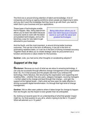 Page 11 of 13
The third one is around driving retention of talent and knowledge. A lot of
companies are facing an ageing workforce where people are beginning to retire,
and you don’t want the knowledge that they have to go with them; you want to
retain that in your business and your applications.
These types of technologies enable
that to happen. Also, being data-driven
allows you to track new talent because
everyone wants to work with the latest
and greatest technologies, and so this
becomes a way for new talent to get
attracted to your business.
And the fourth, and the most important, is around driving better business
outcomes. This can be in the form of efficiency, it can be in the form of
automating repetitive tasks, or it can be in the form of driving increased accuracy.
Together these all allow you to create strategic value for procurement as a
function and become a value creator for the business.
Gardner: Julie, you had some other thoughts on accelerating adoption?
Support at the top
Gerdeman: Because so much of what we are about is amazing technology, it
can only be successful through effective change management at the organization
level. So, it’s in that process and the people side that if you embrace the
technology, that’s fabulous. But structuring the organization and supporting and
enabling folks -- whether they are users, category managers, sourcing managers
-- to then adapt to the change and lead through that change -- and gain the
support at the highest levels – that’s what we have seen be really effective in
driving successful digital transformation. It’s through that high level of change
management.
Gardner: We’ve often seen patterns where it takes longer for change to happen
than we thought, but the impact is even greater than we anticipated.
So, looking out several years for an understanding of what that greater impact
might be, my final question to you all is, what’s it going to be like in 10 years?
What will astonish us in 10 years?
Being data-driven allows you to
track new talent because everyone
wants to work with the latest and
greatest technologies.
 