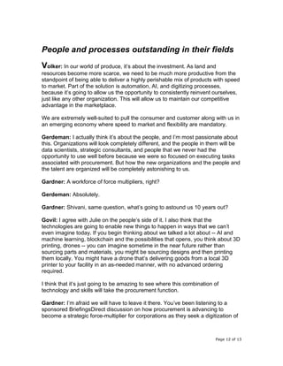 Page 12 of 13
People and processes outstanding in their fields
Volker: In our world of produce, it’s about the investment. As land and
resources become more scarce, we need to be much more productive from the
standpoint of being able to deliver a highly perishable mix of products with speed
to market. Part of the solution is automation, AI, and digitizing processes,
because it’s going to allow us the opportunity to consistently reinvent ourselves,
just like any other organization. This will allow us to maintain our competitive
advantage in the marketplace.
We are extremely well-suited to pull the consumer and customer along with us in
an emerging economy where speed to market and flexibility are mandatory.
Gerdeman: I actually think it’s about the people, and I’m most passionate about
this. Organizations will look completely different, and the people in them will be
data scientists, strategic consultants, and people that we never had the
opportunity to use well before because we were so focused on executing tasks
associated with procurement. But how the new organizations and the people and
the talent are organized will be completely astonishing to us.
Gardner: A workforce of force multipliers, right?
Gerdeman: Absolutely.
Gardner: Shivani, same question, what’s going to astound us 10 years out?
Govil: I agree with Julie on the people’s side of it. I also think that the
technologies are going to enable new things to happen in ways that we can’t
even imagine today. If you begin thinking about we talked a lot about -- AI and
machine learning, blockchain and the possibilities that opens, you think about 3D
printing, drones -- you can imagine sometime in the near future rather than
sourcing parts and materials, you might be sourcing designs and then printing
them locally. You might have a drone that’s delivering goods from a local 3D
printer to your facility in an as-needed manner, with no advanced ordering
required.
I think that it’s just going to be amazing to see where this combination of
technology and skills will take the procurement function.
Gardner: I’m afraid we will have to leave it there. You’ve been listening to a
sponsored BriefingsDirect discussion on how procurement is advancing to
become a strategic force-multiplier for corporations as they seek a digitization of
 