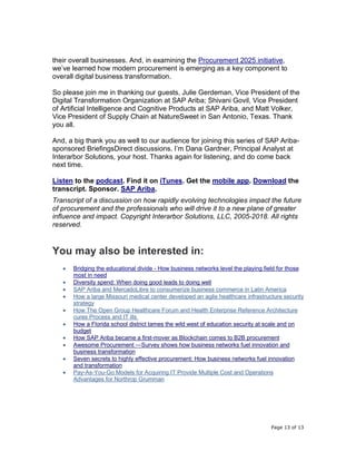 Page 13 of 13
their overall businesses. And, in examining the Procurement 2025 initiative,
we’ve learned how modern procurement is emerging as a key component to
overall digital business transformation.
So please join me in thanking our guests, Julie Gerdeman, Vice President of the
Digital Transformation Organization at SAP Ariba; Shivani Govil, Vice President
of Artificial Intelligence and Cognitive Products at SAP Ariba, and Matt Volker,
Vice President of Supply Chain at NatureSweet in San Antonio, Texas. Thank
you all.
And, a big thank you as well to our audience for joining this series of SAP Ariba-
sponsored BriefingsDirect discussions. I’m Dana Gardner, Principal Analyst at
Interarbor Solutions, your host. Thanks again for listening, and do come back
next time.
Listen to the podcast. Find it on iTunes. Get the mobile app. Download the
transcript. Sponsor. SAP Ariba.
Transcript of a discussion on how rapidly evolving technologies impact the future
of procurement and the professionals who will drive it to a new plane of greater
influence and impact. Copyright Interarbor Solutions, LLC, 2005-2018. All rights
reserved.
You may also be interested in:
• Bridging the educational divide - How business networks level the playing field for those
most in need
• Diversity spend: When doing good leads to doing well
• SAP Ariba and MercadoLibre to consumerize business commerce in Latin America
• How a large Missouri medical center developed an agile healthcare infrastructure security
strategy
• How The Open Group Healthcare Forum and Health Enterprise Reference Architecture
cures Process and IT ills
• How a Florida school district tames the wild west of education security at scale and on
budget
• How SAP Ariba became a first-mover as Blockchain comes to B2B procurement
• Awesome Procurement —Survey shows how business networks fuel innovation and
business transformation
• Seven secrets to highly effective procurement: How business networks fuel innovation
and transformation
• Pay-As-You-Go Models for Acquiring IT Provide Multiple Cost and Operations
Advantages for Northrop Grumman
 