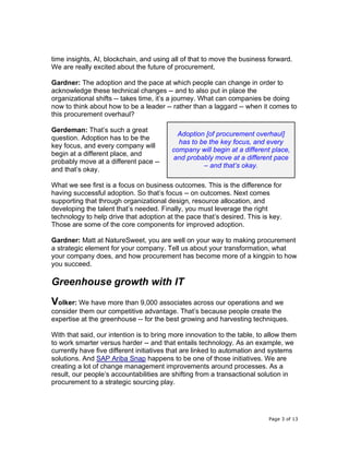 Page 3 of 13
time insights, AI, blockchain, and using all of that to move the business forward.
We are really excited about the future of procurement.
Gardner: The adoption and the pace at which people can change in order to
acknowledge these technical changes -- and to also put in place the
organizational shifts -- takes time, it’s a journey. What can companies be doing
now to think about how to be a leader -- rather than a laggard -- when it comes to
this procurement overhaul?
Gerdeman: That’s such a great
question. Adoption has to be the
key focus, and every company will
begin at a different place, and
probably move at a different pace --
and that’s okay.
What we see first is a focus on business outcomes. This is the difference for
having successful adoption. So that’s focus -- on outcomes. Next comes
supporting that through organizational design, resource allocation, and
developing the talent that’s needed. Finally, you must leverage the right
technology to help drive that adoption at the pace that’s desired. This is key.
Those are some of the core components for improved adoption.
Gardner: Matt at NatureSweet, you are well on your way to making procurement
a strategic element for your company. Tell us about your transformation, what
your company does, and how procurement has become more of a kingpin to how
you succeed.
Greenhouse growth with IT
Volker: We have more than 9,000 associates across our operations and we
consider them our competitive advantage. That’s because people create the
expertise at the greenhouse -- for the best growing and harvesting techniques.
With that said, our intention is to bring more innovation to the table, to allow them
to work smarter versus harder -- and that entails technology. As an example, we
currently have five different initiatives that are linked to automation and systems
solutions. And SAP Ariba Snap happens to be one of those initiatives. We are
creating a lot of change management improvements around processes. As a
result, our people’s accountabilities are shifting from a transactional solution in
procurement to a strategic sourcing play.
Adoption [of procurement overhaul]
has to be the key focus, and every
company will begin at a different place,
and probably move at a different pace
– and that’s okay.
 