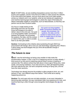 Page 5 of 13
Govil: At SAP Ariba, we are enabling transactions across more than 3 million
buyers and suppliers, and for more than $1.6 trillion in value across the network.
If you think about that statistic, and you think about how much data resides
across our network and in our systems, what we are looking at is applying AI-
and machine learning-type technologies to unlock the value of that data and
deliver actionable insights to companies, such as NatureSweet, so that they can
perform and do their functions better.
Our focus is really looking at the
technology and how can we apply
those technologies to be able to
deliver value to the end-user. Our goal
is to bring together better connections
between the people, the processes,
the systems, the data, and the context
or intent of the user in order to enable
them to do their jobs better.
Gardner: And looking to this initiative about predicting through 2025 how
procurement will change, tell us how you see technology supporting that. What is
it about these new technologies that you think will accelerate change in
procurement?
The future is now
Govil: I see the technology as being a key enabler to help make the
transformation happen. In fact, a lot of it is happening around us today already. I
think some of us can point to watching science fiction movies or looking at
cartoons like The Jetsons where they talk about a future age of flying cars, robot
maids, and moving roadways. If you look around us, that’s all happening today.
We have self-driving cars, we have companies working on flying cars, and we
have the robot vacuums.
Technology has already become the enabler to allow people to think, act, and
behave in very, very different ways than before. That’s what we’re seeing
happening around us.
Gardner: For end-users who are not data scientists, or are even interested in
becoming data scientists, the way mainstream folks now experience AI, bots, and
machine learning is often through voice-recognition technologies like Siri and
Alexa.
Our goal is to bring together
better connections between the
people, the processes, the
systems, the data, and the
context or intent of the user in
order to enable them to do their
jobs better.
 