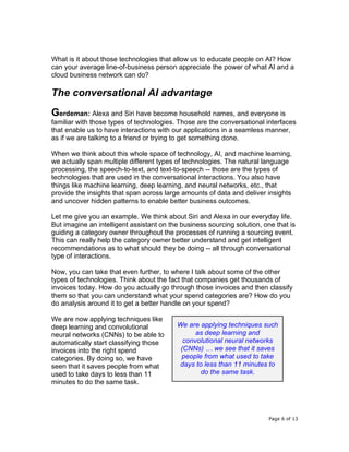 Page 6 of 13
What is it about those technologies that allow us to educate people on AI? How
can your average line-of-business person appreciate the power of what AI and a
cloud business network can do?
The conversational AI advantage
Gerdeman: Alexa and Siri have become household names, and everyone is
familiar with those types of technologies. Those are the conversational interfaces
that enable us to have interactions with our applications in a seamless manner,
as if we are talking to a friend or trying to get something done.
When we think about this whole space of technology, AI, and machine learning,
we actually span multiple different types of technologies. The natural language
processing, the speech-to-text, and text-to-speech -- those are the types of
technologies that are used in the conversational interactions. You also have
things like machine learning, deep learning, and neural networks, etc., that
provide the insights that span across large amounts of data and deliver insights
and uncover hidden patterns to enable better business outcomes.
Let me give you an example. We think about Siri and Alexa in our everyday life.
But imagine an intelligent assistant on the business sourcing solution, one that is
guiding a category owner throughout the processes of running a sourcing event.
This can really help the category owner better understand and get intelligent
recommendations as to what should they be doing -- all through conversational
type of interactions.
Now, you can take that even further, to where I talk about some of the other
types of technologies. Think about the fact that companies get thousands of
invoices today. How do you actually go through those invoices and then classify
them so that you can understand what your spend categories are? How do you
do analysis around it to get a better handle on your spend?
We are now applying techniques like
deep learning and convolutional
neural networks (CNNs) to be able to
automatically start classifying those
invoices into the right spend
categories. By doing so, we have
seen that it saves people from what
used to take days to less than 11
minutes to do the same task.
We are applying techniques such
as deep learning and
convolutional neural networks
(CNNs) … we see that it saves
people from what used to take
days to less than 11 minutes to
do the same task.
 