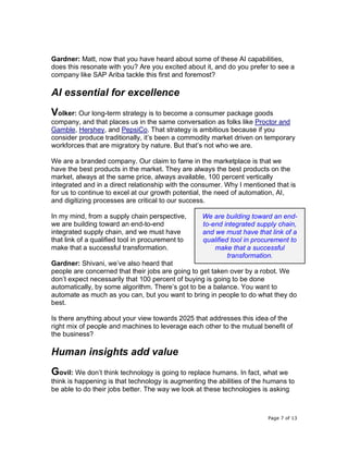 Page 7 of 13
Gardner: Matt, now that you have heard about some of these AI capabilities,
does this resonate with you? Are you excited about it, and do you prefer to see a
company like SAP Ariba tackle this first and foremost?
AI essential for excellence
Volker: Our long-term strategy is to become a consumer package goods
company, and that places us in the same conversation as folks like Proctor and
Gamble, Hershey, and PepsiCo. That strategy is ambitious because if you
consider produce traditionally, it’s been a commodity market driven on temporary
workforces that are migratory by nature. But that’s not who we are.
We are a branded company. Our claim to fame in the marketplace is that we
have the best products in the market. They are always the best products on the
market, always at the same price, always available, 100 percent vertically
integrated and in a direct relationship with the consumer. Why I mentioned that is
for us to continue to excel at our growth potential, the need of automation, AI,
and digitizing processes are critical to our success.
In my mind, from a supply chain perspective,
we are building toward an end-to-end
integrated supply chain, and we must have
that link of a qualified tool in procurement to
make that a successful transformation.
Gardner: Shivani, we’ve also heard that
people are concerned that their jobs are going to get taken over by a robot. We
don’t expect necessarily that 100 percent of buying is going to be done
automatically, by some algorithm. There’s got to be a balance. You want to
automate as much as you can, but you want to bring in people to do what they do
best.
Is there anything about your view towards 2025 that addresses this idea of the
right mix of people and machines to leverage each other to the mutual benefit of
the business?
Human insights add value
Govil: We don’t think technology is going to replace humans. In fact, what we
think is happening is that technology is augmenting the abilities of the humans to
be able to do their jobs better. The way we look at these technologies is asking
We are building toward an end-
to-end integrated supply chain,
and we must have that link of a
qualified tool in procurement to
make that a successful
transformation.
 