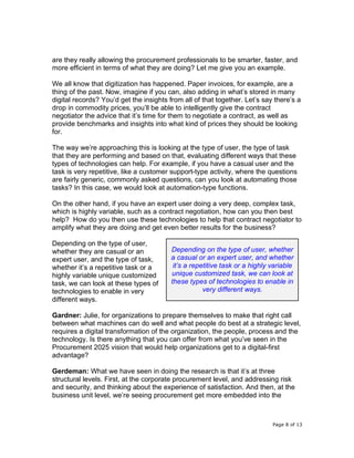 Page 8 of 13
are they really allowing the procurement professionals to be smarter, faster, and
more efficient in terms of what they are doing? Let me give you an example.
We all know that digitization has happened. Paper invoices, for example, are a
thing of the past. Now, imagine if you can, also adding in what’s stored in many
digital records? You’d get the insights from all of that together. Let’s say there’s a
drop in commodity prices, you’ll be able to intelligently give the contract
negotiator the advice that it’s time for them to negotiate a contract, as well as
provide benchmarks and insights into what kind of prices they should be looking
for.
The way we’re approaching this is looking at the type of user, the type of task
that they are performing and based on that, evaluating different ways that these
types of technologies can help. For example, if you have a casual user and the
task is very repetitive, like a customer support-type activity, where the questions
are fairly generic, commonly asked questions, can you look at automating those
tasks? In this case, we would look at automation-type functions.
On the other hand, if you have an expert user doing a very deep, complex task,
which is highly variable, such as a contract negotiation, how can you then best
help? How do you then use these technologies to help that contract negotiator to
amplify what they are doing and get even better results for the business?
Depending on the type of user,
whether they are casual or an
expert user, and the type of task,
whether it’s a repetitive task or a
highly variable unique customized
task, we can look at these types of
technologies to enable in very
different ways.
Gardner: Julie, for organizations to prepare themselves to make that right call
between what machines can do well and what people do best at a strategic level,
requires a digital transformation of the organization, the people, process and the
technology. Is there anything that you can offer from what you’ve seen in the
Procurement 2025 vision that would help organizations get to a digital-first
advantage?
Gerdeman: What we have seen in doing the research is that it’s at three
structural levels. First, at the corporate procurement level, and addressing risk
and security, and thinking about the experience of satisfaction. And then, at the
business unit level, we’re seeing procurement get more embedded into the
Depending on the type of user, whether
a casual or an expert user, and whether
it’s a repetitive task or a highly variable
unique customized task, we can look at
these types of technologies to enable in
very different ways.
 