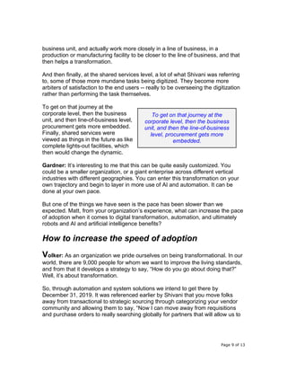 Page 9 of 13
business unit, and actually work more closely in a line of business, in a
production or manufacturing facility to be closer to the line of business, and that
then helps a transformation.
And then finally, at the shared services level, a lot of what Shivani was referring
to, some of those more mundane tasks being digitized. They become more
arbiters of satisfaction to the end users -- really to be overseeing the digitization
rather than performing the task themselves.
To get on that journey at the
corporate level, then the business
unit, and then line-of-business level,
procurement gets more embedded.
Finally, shared services were
viewed as things in the future as like
complete lights-out facilities, which
then would change the dynamic.
Gardner: It’s interesting to me that this can be quite easily customized. You
could be a smaller organization, or a giant enterprise across different vertical
industries with different geographies. You can enter this transformation on your
own trajectory and begin to layer in more use of AI and automation. It can be
done at your own pace.
But one of the things we have seen is the pace has been slower than we
expected. Matt, from your organization’s experience, what can increase the pace
of adoption when it comes to digital transformation, automation, and ultimately
robots and AI and artificial intelligence benefits?
How to increase the speed of adoption
Volker: As an organization we pride ourselves on being transformational. In our
world, there are 9,000 people for whom we want to improve the living standards,
and from that it develops a strategy to say, “How do you go about doing that?”
Well, it’s about transformation.
So, through automation and system solutions we intend to get there by
December 31, 2019. It was referenced earlier by Shivani that you move folks
away from transactional to strategic sourcing through categorizing your vendor
community and allowing them to say, “Now I can move away from requisitions
and purchase orders to really searching globally for partners that will allow us to
To get on that journey at the
corporate level, then the business
unit, and then the line-of-business
level, procurement gets more
embedded.
 
