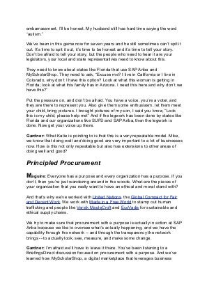 embarrassment. I’ll be honest. My husband still has hard time saying the word
“autism.”
We’ve been in this game now for seven years and he still sometimes can’t spit it
out. It’s time to spit it out, it’s time to be honest and it’s time to tell your story.
Don’t be afraid to tell your story, but the people who need to hear it are your
legislators, your local and state representatives need to know about this.
They need to know about states like Florida that use SAP Ariba and
MyScholarShop. They need to ask, “Excuse me? I live in California or I live in
Colorado, why don’t I have this option? Look at what this woman is getting in
Florida; look at what this family has in Arizona. I need this here and why don’t we
have this?”
Put the pressure on, and don’t be afraid. You have a voice, you’re a voter, and
they are there to represent you. Also give them some enthusiasm, let them meet
your child, bring pictures. I brought pictures of my son, I said you know, “Look
this is my child, please help me!” And if the legwork has been done by states like
Florida and our organizations like SUFS and SAP Ariba, then the legwork is
done. Now get your voice up there.
Gardner: What Katie is pointing to is that this is a very repeatable model. Mike,
we know that doing well and doing good are very important to a lot of businesses
now. How is this not only repeatable but also has extensions to other areas of
doing well and good?
Principled Procurement
Maguire: Everyone has a purpose and every organization has a purpose. If you
don’t, then you’re just wandering around in the woods. What are the pieces of
your organization that you really want to have an ethical and moral stand with?
And that’s why we’ve worked with United Nations, the Global Compact for Fair
and Decent Work. We work with Made in a Free World to stamp out human
trafficking and people like Verisk MapleCroft and EcoVadis for sustainable and
ethical supply chains.
We try to make sure that procurement with a purpose is actually in action at SAP
Ariba because we like to oversee what’s actually happening, and we have the
capability through the network -- and through the transparency the network
brings -- to actually look, see, measure, and make some change.
Gardner: I’m afraid we’ll have to leave it there. You’ve been listening to a
BriefingsDirect discussion focused on procurement with a purpose. And we’ve
learned how MyScholarShop, a digital marketplace that leverages business
 