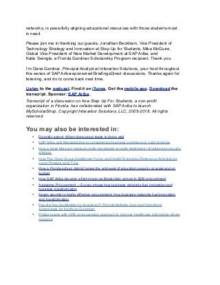 networks, is powerfully aligning educational resources with those students most
in need.
Please join me in thanking our guests, Jonathan Beckham, Vice President of
Technology Strategy and Innovation at Step Up for Students; Mike McGuire,
Global Vice President of New Market Development at SAP Ariba, and
Katie Swingle, a Florida Gardiner Scholarship Program recipient. Thank you.
I’m Dana Gardner, Principal Analyst at Interarbor Solutions, your host throughout
this series of SAP Ariba-sponsored BriefingsDirect discussions. Thanks again for
listening, and do to come back next time.
Listen to the podcast. Find it on iTunes. Get the mobile app. Download the
transcript. Sponsor: SAP Ariba.
Transcript of a discussion on how Step Up For Students, a non-profit
organization in Florida, has collaborated with SAP Ariba to launch
MyScholarShop. Copyright Interarbor Solutions, LLC, 2005-2018. All rights
reserved.
You may also be interested in:
• Diversity spend: When doing good leads to doing well
• SAP Ariba and MercadoLibre to consumerize business commerce in Latin America
• How a large Missouri medical center developed an agile healthcare infrastructure security
strategy
• How The Open Group Healthcare Forum and Health Enterprise Reference Architecture
cures Process and IT ills
• How a Florida school district tames the wild west of education security at scale and on
budget
• How SAP Ariba became a first-mover as Blockchain comes to B2B procurement
• Awesome Procurement —Survey shows how business networks fuel innovation and
business transformation
• Seven secrets to highly effective procurement: How business networks fuel innovation
and transformation
• Pay-As-You-Go Models for Acquiring IT Provide Multiple Cost and Operations
Advantages for Northrop Grumman
• Philips teams with HPE on ecosystem approach to improve healthcare informatics-driven
outcome
 