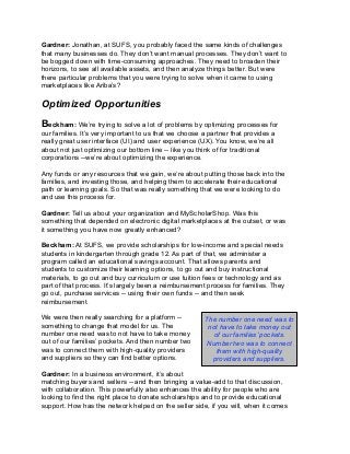 Gardner: Jonathan, at SUFS, you probably faced the same kinds of challenges
that many businesses do. They don’t want manual processes. They don’t want to
be bogged down with time-consuming approaches. They need to broaden their
horizons, to see all available assets, and then analyze things better. But were
there particular problems that you were trying to solve when it came to using
marketplaces like Ariba’s?
Optimized Opportunities
Beckham: We’re trying to solve a lot of problems by optimizing processes for
our families. It’s very important to us that we choose a partner that provides a
really great user interface (UI) and user experience (UX). You know, we’re all
about not just optimizing our bottom line -- like you think of for traditional
corporations --we’re about optimizing the experience.
Any funds or any resources that we gain, we’re about putting those back into the
families, and investing those, and helping them to accelerate their educational
path or learning goals. So that was really something that we were looking to do
and use this process for.
Gardner: Tell us about your organization and MyScholarShop. Was this
something that depended on electronic digital marketplaces at the outset, or was
it something you have now greatly enhanced?
Beckham: At SUFS, we provide scholarships for low-income and special needs
students in kindergarten through grade 12. As part of that, we administer a
program called an educational savings account. That allows parents and
students to customize their learning options, to go out and buy instructional
materials, to go out and buy curriculum or use tuition fees or technology and as
part of that process. It’s largely been a reimbursement process for families. They
go out, purchase services -- using their own funds -- and then seek
reimbursement.
We were then really searching for a platform --
something to change that model for us. The
number one need was to not have to take money
out of our families’ pockets. And then number two
was to connect them with high-quality providers
and suppliers so they can find better options.
Gardner: In a business environment, it’s about
matching buyers and sellers -- and then bringing a value-add to that discussion,
with collaboration. This powerfully also enhances the ability for people who are
looking to find the right place to donate scholarships and to provide educational
support. How has the network helped on the seller side, if you will, when it comes
The number one need was to
not have to take money out
of our families’ pockets.
Number two was to connect
them with high-quality
providers and suppliers.
 