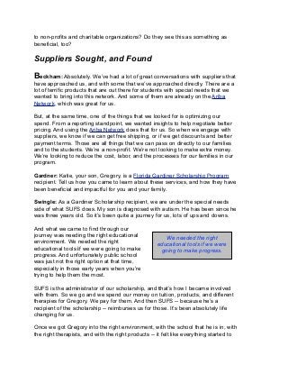 to non-profits and charitable organizations? Do they see this as something as
beneficial, too?
Suppliers Sought, and Found
Beckham: Absolutely. We’ve had a lot of great conversations with suppliers that
have approached us, and with some that we’ve approached directly. There are a
lot of terrific products that are out there for students with special needs that we
wanted to bring into this network. And some of them are already on the Ariba
Network, which was great for us.
But, at the same time, one of the things that we looked for is optimizing our
spend. From a reporting standpoint, we wanted insights to help negotiate better
pricing. And using the Ariba Network does that for us. So when we engage with
suppliers, we know if we can get free shipping, or if we get discounts and better
payment terms. Those are all things that we can pass on directly to our families
and to the students. We’re a non-profit. We’re not looking to make extra money.
We’re looking to reduce the cost, labor, and the processes for our families in our
program.
Gardner: Katie, your son, Gregory, is a Florida Gardiner Scholarship Program
recipient. Tell us how you came to learn about these services, and how they have
been beneficial and impactful for you and your family.
Swingle: As a Gardiner Scholarship recipient, we are under the special needs
side of what SUFS does. My son is diagnosed with autism. He has been since he
was three years old. So it’s been quite a journey for us, lots of ups and downs.
And what we came to find through our
journey was needing the right educational
environment. We needed the right
educational tools if we were going to make
progress. And unfortunately public school
was just not the right option at that time,
especially in those early years when you’re
trying to help them the most.
SUFS is the administrator of our scholarship, and that’s how I became involved
with them. So we go and we spend our money on tuition, products, and different
therapies for Gregory. We pay for them. And then SUFS -- because he’s a
recipient of the scholarship -- reimburses us for those. It’s been absolutely life
changing for us.
Once we got Gregory into the right environment, with the school that he is in, with
the right therapists, and with the right products -- it felt like everything started to
We needed the right
educational tools if we were
going to make progress.
 