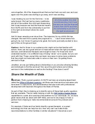 come together. All of the disappointment that we had had over and over and over
again over the years was starting to go away, and it was exciting.
I was meeting my son for the first time -- to be
quite honest. We had had so many roadblocks,
and all of the sudden this child was blossoming.
And it was because we had the financial means
from SUFS and from the scholarship to put him
in the right environment where he could
blossom.
And it’s been amazing ever since then. The trajectory for my child’s life has
changed. We went from a pretty dire prognosis to … I don’t know where he’s
going to be, but I know it’s going to be great. And we’re just really excited to be a
part of this on the ground level.
Gardner: And for those in our audience who might not be that familiar with
autism, there can be a great amount of improvement when the right processes,
services, and behavioral therapies are brought to bear. For those who don’t
understand autism, it is a different way of being “wired,” so to speak, but you can
work with that. These young folks can learn new ways to solve many problems
that they might not have been able to solve on their own. So getting those
services is huge.
Jonathan, are we just talking about scholarships or you are also allowing families
and individuals to find the services? Are we at the point where we’re linking
services in the marketplace as well as the funding? How does it work?
Share the Wealth of Data
Beckham: That’s a great question. At SUFS we have an amazing department
called the Office of Student Learning, and these are tried-and-true educators who
have been in classrooms, and administrators that also work with professional
development with teachers throughout the State of Florida.
As part of that, they’re helping us to identify some of these high-quality suppliers
that are available. They’re really helping us with the SAP Ariba’s Guided Buying
capabilities to curate and customize that platform for our individuals. So, we have
great visions that we share with SAP Ariba, and we’re very happy to have a
partner that is helping to make recommendations around the products and
services.
For example, if Katie and her family identify a great therapist, or a great
technology tool that can help her son, then why can’t we make those
recommendations to other families in similar situations? It becomes a sort
All of the sudden this child
was blossoming. And it was
because we had the financial
means from SUFS and from
the scholarship to put him in
the right environment.
 