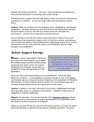Amazon-like buying experience -- you know, where people who purchase one
thing may be interested in purchasing other similar things.
Identifying those suppliers that are high quality, whose products and services are
working for our families – we can now help make recommendations around
those.
Gardner: Mike, as we know from the business world, marketplaces can develop
organically -- but they can then go viral. So that the more buyers there are then
the more sellers come up, and the more sellers there are, the richer the
environment – and the more viable the economics become.
Are we starting to see that with autism support services? Some of the recent
studies show that somewhere close to one in 40 boys are autistic, and perhaps
one in 90 girls are autistic. We’re talking about a fairly large portion of our society,
around the world. So, how does this work as a marketplace? And is it large
enough to be sustainable?
Autism-Support Savings
Maguire: I think it absolutely is. When we
think about the Ariba Network, we’re about
like-minded people and like-minded causes
optimizing their goals. And in the area of
disabilities that I’ve seen, technology is a
godsend for these kids growing up in this
generation.
When you think about technologies and connectedness -- which the Ariba
Network is all about -- in the disabled community, the use of such technologies
as driverless cars can bring new levels of freedom to this population of differently
abled people. As these children become adults, this is just going to open up to
complete independence that the prior generations never knew.
Gardner: It seems to me that if this works for an autism marketplace that there
are many other flavors or variations on the theme -- whether it’s other sorts of
disabilities or learning challenges.
Maguire: An example: I am a board member of the Massachusetts Arc and we
spend most of our time working out policy and legislation for independent skills
and options for the full spectrum of a lifespan.
When you become 18 and you are out of the school system, you have the same
exact requirements to optimize Social Security disability payments. The same
Ariba Network is about like-minded
people and like-minded causes
optimizing their goals. In the area
of disabilities, technology is a
godsend for these kids growing up
in this generation.
 