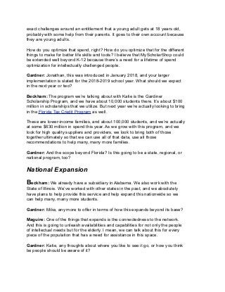 exact challenges around an entitlement that a young adult gets at 18 years old,
probably with some help from their parents. It goes to their own account because
they are young adults.
How do you optimize that spend, right? How do you optimize that for the different
things to make for better life skills and tools? I believe that MyScholarShop could
be extended well beyond K-12 because there’s a need for a lifetime of spend
optimization for intellectually challenged people.
Gardner: Jonathan, this was introduced in January 2018, and your larger
implementation is slated for the 2018-2019 school year. What should we expect
in the next year or two?
Beckham: The program we’re talking about with Katie is the Gardiner
Scholarship Program, and we have about 10,000 students there. It’s about $100
million in scholarships that we utilize. But next year we’re actually looking to bring
in the Florida Tax Credit Program as well.
These are lower-income families, and about 100,000 students, and we’re actually
at some $630 million in spend this year. As we grow with this program, and we
look for high quality suppliers and providers, we look to bring both of those
together ultimately so that we can use all of that data, use all those
recommendations to help many, many more families.
Gardner: And the scope beyond Florida? Is this going to be a state, regional, or
national program, too?
National Expansion
Beckham: We already have a subsidiary in Alabama. We also work with the
State of Illinois. We’ve worked with other states in the past, and we absolutely
have plans to help provide this service and help expand this nationwide so we
can help many, many more students.
Gardner: Mike, any more to offer in terms of how this expands beyond its base?
Maguire: One of the things that expands is the connectedness to the network.
And this is going to unleash availabilities and capabilities for not only the people
of intellectual needs but for the elderly. I mean, we can talk about this for every
piece of the population that has a need for assistance in this space.
Gardner: Katie, any thoughts about where you like to see it go, or how you think
be people should be aware of it?
 