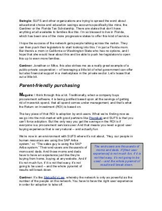 Swingle: SUFS and other organizations are trying to spread the word about
educational choice and education savings accounts specifically like mine, the
Gardiner or the Florida Tax Scholarship. There are states that don’t have
anything at all available to families like this. I’m so blessed to live in Florida,
which has been one of the more progressive states to offer this kind of service.
I hope the success of the network gets people talking across the nation. They
can then push their legislators to start looking into this. I’m just a Florida mom.
But there’s a mom in California or Washington State who has no options, and I
hope that she would hear about this and be able to push her legislators to open
this up to even more families.
Gardner: Jonathan or Mike, this also strikes me as a really great example of a
public-private cooperation -- of leveraging a little bit of what government can offer
but also financial support in a marketplace in the private sector. Let’s tease that
out a little bit.
Parent-friendly purchasing
Maguire: I think through this a lot. Traditionally, when a company buys
procurement software, it is being justified based upon all the savings of getting
rid of maverick spend, that all spend comes under management, and that’s what
the Return on Investment (ROI) is based on.
The key piece of that ROI is adoption by end-users. What we’re finding now as
we go into the mid-market with good partners like Premikati and SUFS is that you
can’t force adoption. But the only way you get the savings in the ROI is if
everyone is a procurement services user. And that means you need a good user
buying experience that is very natural -- and actually fun.
We’re now in an environment with SUFS where it’s not about, “Hey, our people in
human resources are using the SAP Ariba
system,” or, “The sales guy is using the SAP
Ariba system.” Their end-users are thousands of
moms and dads. And those moms and dads
have to have an experience just like they’re
buying from home, buying at any website. And if
it’s not much fun, if it is not that easy, it’s not
going to be used -- and the whole pyramid of
results will break down.
Gardner: It’s like Metcalfe's Law, whereby the network is only as powerful as the
number of the people on the network. You have to have the right user experience
in order for adoption to take off.
The end-users are thousands of
moms and dads. If [their user
experience] is not much fun, if it is
not that easy, it’s not going to be
used -- and the whole pyramid of
results will break down.
 