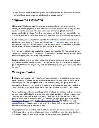Let’s go back to Jonathan to that public-private sector issue. How does this work
in terms of local governments and also in the private sector?
Empowered Education
Beckham: This is the way that we see educational choice throughout the
country happening right now. You see a lot of states that don’t have any options
out there for the students. You see some that are running them from the
government side of things. And then you see some that are very successful like
SUFS -- legislated to have an opportunity for these educational choice programs.
But it’s running as a very slim non-profit. We only take 3 percent of our funds to
administer our program. We’re a very high Charity Navigator-rated program, so
we have an organization that’s really looking to empower our families, empower
our students, and use our funds the best way that we can.
And then we’re able to find really high-quality partners like SAP Ariba to help us
implement these things. So you put all those things together and I think you have
an amazing program that really helps families.
Gardner: Katie, on the practical matter for other parents who might be intrigued,
who have a special needs student, how might they start to prepare themselves to
get ready? Where would you say, with 20-20 hindsight, that you should begin this
process?
Raise your Voice
Swingle: Let me start with if you’re a Florida parent, or an Arizona parent, or a
parent already in a state where this is starting to move. You need to know what
services your child is going to need. If, for example, they are going to need
occupational therapy, you’re going to need to read those reviews, and read up a
lot on behavior analysis and get some ideas about what your child might need.
As any autism parent who has shopped for products on multiple websites knows,
our kids need all kinds of products. You now have an idea of where you can buy
those via learning exchanges. You begin having an idea of what your child’s
going to need with their funds. And you can really begin getting your keywords --
occupational therapy (OT), Applied Behavioral Analysis (ABA) therapy, and
physical therapy. You’re going to be reading reviews on the network about them
and see how they might be able to help.
For people who are in states that don’t have options like we do, you need to be
writing your state representatives; you need to be telling your story just like I am.
Sometimes there’s a little bit of shame, sometimes there’s a little bit of
 