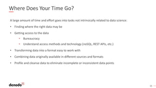 15
Where Does Your Time Go?
A large amount of time and effort goes into tasks not intrinsically related to data science:
• Finding where the right data may be
• Getting access to the data
• Bureaucracy
• Understand access methods and technology (noSQL, REST APIs, etc.)
• Transforming data into a format easy to work with
• Combining data originally available in different sources and formats
• Profile and cleanse data to eliminate incomplete or inconsistent data points
 