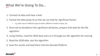 21
What We’re Going To Do…
1. Connect to data and have a look
2. Format the data (prep it) so that we can look for significant factors
• e.g. bike trips on different days of week, different months of year, etc.
3. Once we’ve decided on the significant attributes, prepare that data for the ML
algorithm
4. Using Python, read the 2019 data and run it through our ML algorithm for training
5. Read the 2020 data, test the algorithm
6. Save the results and load them into the Denodo Platform
 