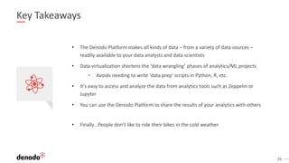 25
Key Takeaways
• Finally…People don’t like to ride their bikes in the cold weather
• The Denodo Platform makes all kinds of data – from a variety of data sources –
readily available to your data analysts and data scientists
• Data virtualization shortens the ‘data wrangling’ phases of analytics/ML projects
• Avoids needing to write ‘data prep’ scripts in Python, R, etc.
• It’s easy to access and analyze the data from analytics tools such as Zeppelin or
Jupyter
• You can use the Denodo Platform to share the results of your analytics with others
 