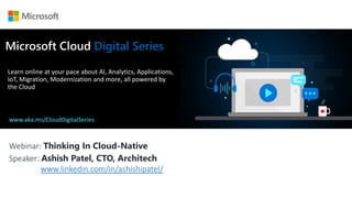 Webinar: Thinking In Cloud-Native
Speaker: Ashish Patel, CTO, Architech
www.linkedin.com/in/ashishipatel/
Microsoft Cloud Digital Series
Learn online at your pace about AI, Analytics, Applications,
IoT, Migration, Modernization and more, all powered by
the Cloud
www.aka.ms/CloudDigitalSeries
 