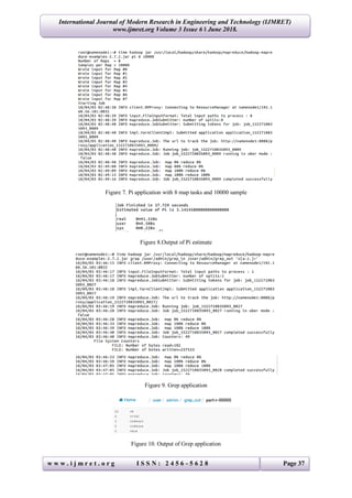 International Journal of Modern Research in Engineering and Technology (IJMRET)
www.ijmret.org Volume 3 Issue 6 ǁ June 2018.
w w w . i j m r e t . o r g I S S N : 2 4 5 6 - 5 6 2 8 Page 37
Figure 7. Pi application with 8 map tasks and 10000 sample
Figure 8.Output of Pi estimate
Figure 9. Grep application
Figure 10. Output of Grep application
 