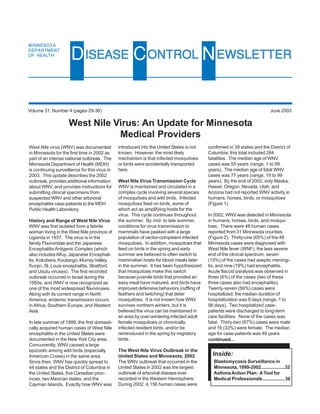 MINNESOTA
DEPARTMENT
OF HEALTH
                      D ISEASE C ONTROL N EWSLETTER

Volume 31, Number 4 (pages 29-36)                                                                                          June 2003

                     West Nile Virus: An Update for Minnesota
                                Medical Providers
West Nile virus (WNV) was documented           introduced into the United States is not    confirmed in 39 states and the District of
in Minnesota for the first time in 2002 as     known. However, the most likely             Columbia; this total included 284
part of an intense national outbreak. The      mechanism is that infected mosquitoes       fatalities. The median age of WNV
Minnesota Department of Health (MDH)           or birds were accidentally transported      cases was 55 years (range, 1 to 99
is continuing surveillance for this virus in   here.                                       years). The median age of fatal WNV
2003. This update describes the 2002                                                       cases was 77 years (range, 19 to 99
outbreak, provides additional information      West Nile Virus Transmission Cycle          years). By the end of 2002, only Alaska,
about WNV, and provides instructions for       WNV is maintained and circulated in a       Hawaii, Oregon, Nevada, Utah, and
submitting clinical specimens from             complex cycle involving several species     Arizona had not reported WNV activity in
suspected WNV and other arboviral              of mosquitoes and wild birds. Infected      humans, horses, birds, or mosquitoes
encephalitis case-patients to the MDH          mosquitoes feed on birds, some of           (Figure 1).
Public Health Laboratory.                      which act as amplifying hosts for the
                                               virus. This cycle continues throughout      In 2002, WNV was detected in Minnesota
History and Range of West Nile Virus           the summer. By mid- to late summer,         in humans, horses, birds, and mosqui-
WNV was first isolated from a febrile          conditions for virus transmission to        toes. There were 48 human cases
woman living in the West Nile province of      mammals have peaked with a large            reported from 31 Minnesota counties
Uganda in 1937. The virus is in the            population of vector-competent infected     (Figure 2). Thirty-one (65%) of the 48
family Flaviviridae and the Japanese           mosquitoes. In addition, mosquitoes that    Minnesota cases were diagnosed with
Encephalitis Antigenic Complex (which          feed on birds in the spring and early       West Nile fever (WNF), the less severe
also includes Alfuy, Japanese Encephali-       summer are believed to often switch to      end of the clinical spectrum, seven
tis, Kokobera, Koutango, Murray Valley,        mammalian hosts for blood meals later       (15%) of the cases had aseptic meningi-
Kunjin, St. Louis encephalitis, Stratford,     in the summer. It has been hypothesized     tis, and nine (19%) had encephalitis.
and Usutu viruses). The first recorded         that mosquitoes make this switch            Acute flaccid paralysis was observed in
outbreak occurred in Israel during the         because juvenile birds that provided an     three (6%) of the cases (two of these
1950s, and WNV is now recognized as            easy meal have matured, and birds have      three cases also had encephalitis).
one of the most widespread flaviviruses.       improved defensive behaviors (ruffling of   Twenty-seven (56%) cases were
Along with its current range in North          feathers and twitching) that deter          hospitalized; the median duration of
America, endemic transmission occurs           mosquitoes. It is not known how WNV         hospitalization was 8 days (range, 1 to
in Africa, Southern Europe, and Western        survives northern winters, but it is        56 days). Two hospitalized case-
Asia.                                          believed the virus can be maintained in     patients were discharged to long-term
                                               an area by over-wintering infected adult    care facilities. None of the cases was
In late summer of 1999, the first domesti-     female mosquitoes or chronically            fatal. Thirty-two (67%) cases were male
cally acquired human cases of West Nile        infected resident birds, and/or be          and 16 (33%) were female. The median
encephalitis in the United States were         reintroduced in the spring by migratory     age for case-patients was 48 years
documented in the New York City area.          birds.                                      continued...
Concurrently, WNV caused a large
epizootic among wild birds (especially         The West Nile Virus Outbreak in the
American Crows) in the same area.              United States and Minnesota, 2002             Inside:
Since then, WNV has quickly spread to          The WNV outbreak that occurred in the         Blastomycosis Surveillance in
44 states and the District of Columbia in      United States in 2002 was the largest         Minnesota, 1999-2002...................32
the United States, five Canadian prov-         outbreak of arboviral disease ever            Asthma Action Plan: A Tool for
inces, two Mexican states, and the             recorded in the Western Hemisphere.           Medical Professionals..................36
Cayman Islands. Exactly how WNV was            During 2002, 4,156 human cases were