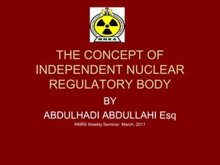 THE CONCEPT OF
INDEPENDENT NUCLEAR
REGULATORY BODY
BY
ABDULHADI ABDULLAHI Esq
NNRA Weekly Seminar March, 2011
 