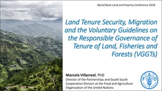 Land Tenure Security, Migration
and the Voluntary Guidelines on
the Responsible Governance of
Tenure of Land, Fisheries and
Forests (VGGTs)
Marcela Villarreal, PhD
Director of the Partnerships and South-South
Cooperation Division at the Food and Agriculture
Organization of the United Nations
World Bank Land and Poverty Conference 2018
 
