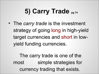 5) Carry Trade        pg 74



• The carry trade is the investment
  strategy of going long in high-yield
  target currencies and short in low-
  yield funding currencies.

　　 The carry trade is one of the
 most 　　 simple strategies for
　　 currency trading that exists.
 