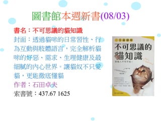 圖書館本週新書(08/03)
書名：不可思議的貓知識
封面：透過貓咪的日常習性、行
為互動與肢體語言，完全解析貓
咪的好惡、需求、生理健康及最
細膩的內心世界。讓貓奴不只愛
貓，更能徹底懂貓
作者：石田卓夫
索書號：437.67 1625
 