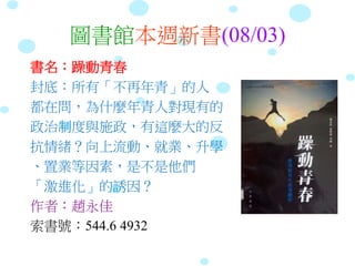 圖書館本週新書(08/03)
書名：躁動青春
封底：所有「不再年青」的人
都在問，為什麼年青人對現有的
政治制度與施政，有這麼大的反
抗情緒？向上流動、就業、升學
、置業等因素，是不是他們
「激進化」的誘因？
作者：趙永佳
索書號：544.6 4932
 