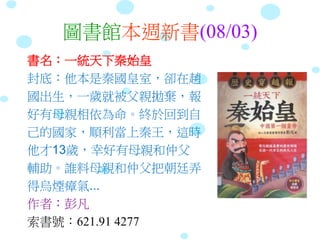 圖書館本週新書(08/03)
書名：一統天下秦始皇
封底：他本是秦國皇室，卻在趙
國出生，一歲就被父親拋棄，報
好有母親相依為命。終於回到自
己的國家，順利當上秦王，這時
他才13歲，幸好有母親和仲父
輔助。誰料母親和仲父把朝廷弄
得烏煙瘴氣...
作者：彭凡
索書號：621.91 4277
 