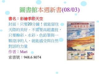 圖書館本週新書(08/03)
書名：彩繪季節天空
封面：只要20分鐘！就能留住
天際的美好。不需要高超畫技，
只要粉彩、水彩、色鉛筆與一
顆澄淨的人，就能感受與自然
對話的力量
作者：Mari
索書號：948.6 8074
 