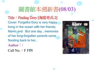 圖書館本週新書(08/03)
Title：Finding Dory [海底奇兵.2]
Cover: Forgetful Dory is very happy
living in the ocean with her friends,
Marlin and . But one day , memories
of her long-forgotten parents come
flooding back to her...
Author：/
Call No.：F FIN
 