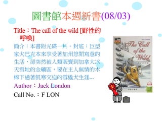 圖書館本週新書(08/03)
Title：The call of the wild [野性的
呼喚]
簡介：本書附光碟一片。封底：巨型
家犬巴克本來享受著加州悠閒寫意的
生活，卻突然被人類販賣到加拿大冰
天雪地的金礦區，要在主人無情的木
棒下過著飢寒交迫的雪橇犬生涯...
Author：Jack London
Call No.：F LON
 