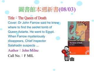 圖書館本週新書(08/03)
Title：The Queen of Death
Cover: Dr John Farrow said he knew
where to find the secret tomb of
Queen Axtarte. He went to Egypt.
When Farrow mysteriously
disappears, Chief inspector
Salahadin suspects ...
Author：John Milne
Call No.：F MIL
 
