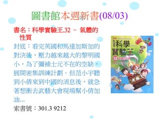 圖書館本週新書(08/03)
書名：科學實驗王.32 – 氣體的
性質
封底：看完英國和馬達加斯加的
對決後，壓力越來越大的黎明國
小，為了彌補士元不在的空缺，
展開密集訓練計劃。但范小宇聽
到小倩來到中國的消息後，就急
著想衝去武藝大會現場幫小倩加
油...
索書號：301.3 9212
 