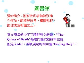 圖書館
張sir推介：附有此印者為特別推
介作品，能啟發思考、擴闊視野、
助你成為有識之士。
英文周當然少不了精彩英文新書，”The
Queen of Death”是屯門區友校的中三級
指定reader，要較淺易的則可選”Finding Dory”。
 