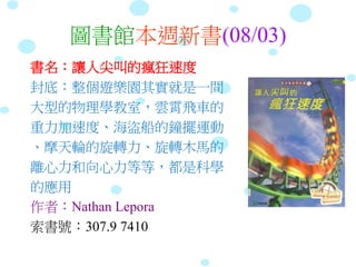 圖書館本週新書(08/03)
書名：讓人尖叫的瘋狂速度
封底：整個遊樂園其實就是一間
大型的物理學教室，雲霄飛車的
重力加速度、海盜船的鐘擺運動
、摩天輪的旋轉力、旋轉木馬的
離心力和向心力等等，都是科學
的應用
作者：Nathan Lepora
索書號：307.9 7410
 