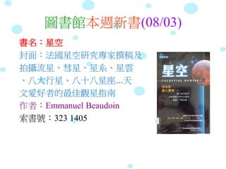 圖書館本週新書(08/03)
書名：星空
封面：法國星空研究專家撰稿及
拍攝流星、彗星、星系、星雲
、八大行星、八十八星座...天
文愛好者的最佳觀星指南
作者：Emmanuel Beaudoin
索書號：323 1405
 