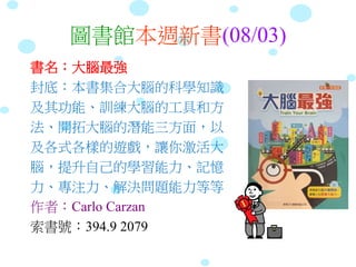 圖書館本週新書(08/03)
書名：大腦最強
封底：本書集合大腦的科學知識
及其功能、訓練大腦的工具和方
法、開拓大腦的潛能三方面，以
及各式各樣的遊戲，讓你激活大
腦，提升自己的學習能力、記憶
力、專注力、解決問題能力等等
作者：Carlo Carzan
索書號：394.9 2079
 